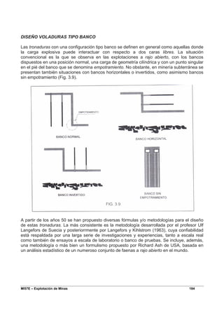 MI57E – Explotación de Minas 184
DISEÑO VOLADURAS TIPO BANCO
Las tronaduras con una configuración tipo banco se definen en general como aquellas donde
la carga explosiva puede interactuar con respecto a dos caras libres. La situación
convencional es la que se observa en las explotaciones a rajo abierto, con los bancos
dispuestos en una posición normal, una carga de geometría cilíndrica y con un punto singular
en el pié del banco que se denomina empotramiento. No obstante, en minería subterránea se
presentan también situaciones con bancos horizontales o invertidos, como asimismo bancos
sin empotramiento (Fig. 3.9).
A partir de los años 50 se han propuesto diversas fórmulas y/o metodologías para el diseño
de estas tronaduras. La más consistente es la metodología desarrollada por el profesor Ulf
Langefors de Suecia y posteriorrmente por Langefors y Kihlstrom (1963), cuya confiabilidad
está respaldada por una larga serie de investigaciones y experiencias, tanto a escala real
como también de ensayos a escala de laboratorio o banco de pruebas. Se incluye, además,
una metodología o más bien un formulismo propuesto por Richard Ash de USA, basada en
un análisis estadístico de un numeroso conjunto de faenas a rajo abierto en el mundo.
 