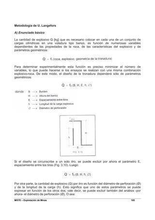 MI57E – Explotación de Minas 185
Metodología de U. Langefors
A) Enunciado básico
La cantidad de explosivo Q [kg] que es necesario colocar en cada una de un conjunto de
cargas cilíndricas en una voladura tipo banco, es función de numerosas variables
dependientes de las propiedades de la roca, de las características del explosivo y de
parámetros geométricos:
Para determinar experimentalmente esta función es preciso minimizar el número de
variables, lo que puede hacerse si los ensayos se realizan con una misma combinación
explosivo-roca. De este modo, el diseño de la tronadura dependerá sólo de parámetros
geométricos:
Si el diseño se circunscribe a un solo tiro, se puede excluir por ahora el parámetro E,
espaciamiento entre los tiros (Fig. 3.10). Luego:
Por otra parte, la cantidad de explosivo (Q) por tiro es función del diámetro de perforación (Ø)
y de la longitud de la carga (h). Esto significa que uno de estos parámetros se puede
expresar en función de los otros dos; vale decir, se puede excluir también del análisis -por
ahora- el diámetro de perforación (Ø). O sea:
 