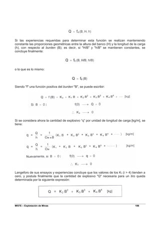 MI57E – Explotación de Minas 186
Si las experiencias requeridas para determinar esta función se realizan manteniendo
constante las proporciones geométricas entre la altura del banco (H) y la longitud de la carga
(h), con respecto al burden (B); es decir, si "H/B" y "h/B" se mantienen constantes, se
concluye finalmente:
o lo que es lo mismo:
Siendo "f" una función positiva del burden "B", se puede escribir:
Si se considera ahora la cantidad de explosivo “q” por unidad de longitud de carga [kg/m], se
tiene:
Langefors de sus ensayos y experiencias concluye que los valores de los K1 (i > 4) tienden a
cero, y postula finalmente que la cantidad de explosivo "Q" necesaria para un tiro queda
determinada por la siguiente expresión:
 
