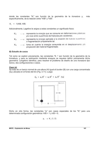 MI57E – Explotación de Minas 187
donde las constantes "Ki" son función de la geometría de la tronadura y, más
específicamente, de la relación entre "H/B" y "h/B".
Adicionalmente, Lagefors le asigna a estas constantes un significado físico:
B) Estudio de casos
Tal como se explicó previamente, las constantes "K i" son función de la geometría de la
tronadura, y para su estimación mediante ensayos se requiere definir previamente dicha
geometría. Langefors identifica, para resolver el problema de diseño de una tronadura tipo
banco, dos configuraciones o casos.
Caso (a)
Se trata de un banco normal de una altura (H) igual al burden (B) con una carga concentrada
(Q0) ubicada en el fondo del tiro (Fig. 3.11). Luego:
Dicho en otra forma, las constantes "ai" son casos especiales de los "Ki" para una
determinada configuración geométrica: H/B = 1 y h/B = 0.
 