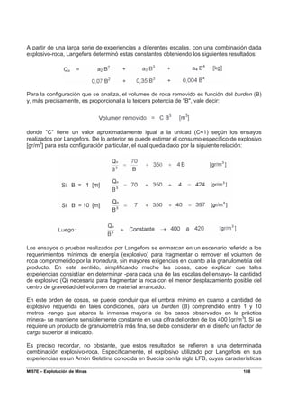 MI57E – Explotación de Minas 188
A partir de una larga serie de experiencias a diferentes escalas, con una combinación dada
explosivo-roca, Langefors determinó estas constantes obteniendo los siguientes resultados:
Para la configuración que se analiza, el volumen de roca removido es función del burden (B)
y, más precisamente, es proporcional a la tercera potencia de "B", vale decir:
donde "C" tiene un valor aproximadamente igual a la unidad (C≈1) según los ensayos
realizados por Langefors. De lo anterior se puede estimar el consumo específico de explosivo
[gr/m3
] para esta configuración particular, el cual queda dado por la siguiente relación:
Los ensayos o pruebas realizados por Langefors se enmarcan en un escenario referido a los
requerimientos mínimos de energía (explosivo) para fragmentar o remover el volumen de
roca comprometido por la tronadura, sin mayores exigencias en cuanto a la granulometría del
producto. En este sentido, simplificando mucho las cosas, cabe explicar que tales
experiencias consistían en determinar -para cada una de las escalas del ensayo- la cantidad
de explosivo (Q) necesaria para fragmentar la roca con el menor desplazamiento posible del
centro de gravedad del volumen de material arrancado.
En este orden de cosas, se puede concluir que el umbral mínimo en cuanto a cantidad de
explosivo requerida en tales condiciones, para un burden (B) comprendido entre 1 y 10
metros -rango que abarca la inmensa mayoría de los casos observados en la práctica
minera- se mantiene sensiblemente constante en una cifra del orden de los 400 [gr/m3
]. Si se
requiere un producto de granulometría más fina, se debe considerar en el diseño un factor de
carga superior al indicado.
Es preciso recordar, no obstante, que estos resultados se refieren a una determinada
combinación explosivo-roca. Específicamente, el explosivo utilizado por Langefors en sus
experiencias es un Amón Gelatina conocida en Suecia con la sigla LFB, cuyas características
 