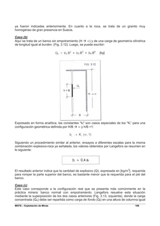MI57E – Explotación de Minas 189
ya fueron indicadas anteriormente. En cuanto a la roca, se trata de un granito muy
homogéneo de gran presencia en Suecia.
Caso (b)
Aquí se trata de un banco sin empotramiento (H Æ ∞) y de una carga de geometría cilíndrica
de longitud igual al burden. (Fig. 3.12). Luego, se puede escribir:
Expresado en forma analítica, las constantes "bi" son casos especiales de los "Ki” para una
configuración geométrica definida por H/B Æ ∞ y h/B =1:
Siguiendo un procedimiento similar al anterior, ensayos a diferentes escalas para la misma
combinación explosivo-roca ya señalada, los valores obtenidos por Langefors se resumen en
lo siguiente:
El resultado anterior indica que la cantidad de explosivo (Q), expresada en [kg/m3
], requerida
para romper la parte superior del banco, es bastante menor que la requerida para el pié del
banco.
Caso (c)
Este caso corresponde a la configuración real que se presenta más comúnmente en la
práctica minera: banco normal con empotramiento. Langefors resuelve esta situación
mediante la superposición de los dos casos anteriores (Fig. 3.13, izquierda), donde la carga
concentrada (Q0) debe ser repartida como carga de fondo (Qf) en una altura de columna igual
 