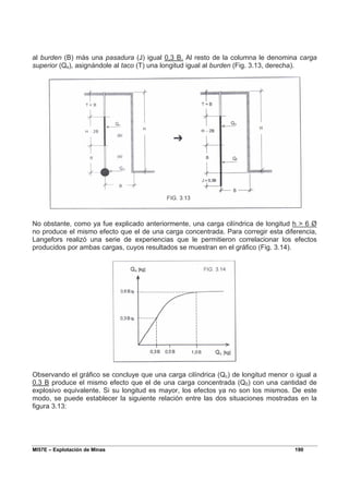 MI57E – Explotación de Minas 190
al burden (B) más una pasadura (J) igual 0,3 B. Al resto de la columna le denomina carga
superior (Qs), asignándole al taco (T) una longitud igual al burden (Fig. 3.13, derecha).
No obstante, como ya fue explicado anteriormente, una carga cilíndrica de longitud h > 6 Ø
no produce el mismo efecto que el de una carga concentrada. Para corregir esta diferencia,
Langefors realizó una serie de experiencias que le permitieron correlacionar los efectos
producidos por ambas cargas, cuyos resultados se muestran en el gráfico (Fig. 3.14).
Observando el gráfico se concluye que una carga cilíndrica (Qc) de longitud menor o igual a
0.3 B produce el mismo efecto que el de una carga concentrada (Q0) con una cantidad de
explosivo equivalente. Si su longitud es mayor, los efectos ya no son los mismos. De este
modo, se puede establecer la siguiente relación entre las dos situaciones mostradas en la
figura 3.13:
 