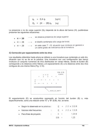 MI57E – Explotación de Minas 192
La presencia o no de carga superior (Qs) depende de la altura del banco (H), pudiéndose
presentar las siguientes situaciones:
C) Corrección por espaciamiento entre los tiros
Los resultados obtenidos hasta ahora se refieren a una tronadura que contempla un solo tiro,
situación que no se da en la práctica. Una tronadura con una configuración tipo banco
involucra un conjunto numeroso de tiros distribuidos en varias hileras, donde el burden (B)
corresponde a la distancia entre hileras y el espaciamiento (E) a la distancia entre dos tiros
contiguos de una misma hilera (Fig. 3.15).
El espaciamiento (E) se acostumbra expresarlo en función del burden (B) o, más
específicamente, como una relación entre "E" y "B" (E/B). Así, se tiene:
 