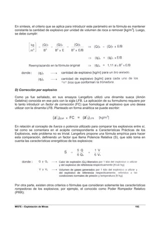 MI57E – Explotación de Minas 193
En síntesis, el criterio que se aplica para introducir este parámetro en la fórmula es mantener
constante la cantidad de explosivo por unidad de volumen de roca a remover [kg/m3
]. Luego,
se debe cumplir:
D) Corrección por explosivo
Como ya fue señalado, en sus ensayos Langefors utilizó una dinamita sueca (Amón
Gelatina) conocida en ese país con la sigla LFB. La aplicación de su formulismo requiere por
lo tanto introducir un factor de corrección (FC) que homologue al explosivo que uno desea
utilizar con la dinamita LFB. Planteado en forma analítica se puede escribir:
En relación al concepto de fuerza o potencia utilizado para comparar los explosivos entre sí,
tal como se comentara en el acápite correspondiente a Características Prácticas de los
Explosivos, este problema no es trivial. Langefors propone una fórmula empírica para hacer
esta comparación, definiendo un factor que llama Potencia Relativa (S), que sólo toma en
cuenta las características energéticas de los explosivos:
Por otra parte, existen otros criterios o fórmulas que consideran solamente las características
rompedoras de los explosivos; por ejemplo, el conocido como Poder Rompedor Relativo
(PRR):
 