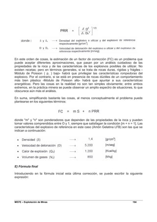 MI57E – Explotación de Minas 194
En este orden de cosas, la estimación de un factor de corrección (FC) es un problema que
puede aceptar diferentes aproximaciones, que pasan por un análisis cuidadoso de las
propiedades de la roca y de las características de los explosivos posibles de utilizar. No
existen recetas; pero en términos generales, si se trata de rocas duras, rígidas y frágiles -
Módulo de Poisson ( p, ) bajo- habrá que privilegiar las características rompedoras del
explosivo. Por el contrario, si se está en presencia de rocas dúctiles de un comportamiento
más bien plástico -Módulo de Poisson alto- habrá que apuntar a sus características
energéticas. Pero las cosas en la realidad no son tan simples obviamente; entre ambos
extremos, en la práctica minera se puede observar un amplio espectro de situaciones, lo que
obscurece aún más el análisis.
En suma, simplificando bastante las cosas, al menos conceptualmente el problema puede
plantearse en los siguientes términos:
donde "m" y "n" son ponderadores que dependen de las propiedades de la roca y pueden
tomar valores comprendidos entre O y 1, siempre que satisfagan la condición [m + n = 1]. Las
características del explosivo de referencia en este caso (Amón Gelatina LFB) son las que se
indican a continuación:
E) Fórmula final
Introduciendo en la fórmula inicial esta última corrección, se puede escribir la siguiente
expresión:
 