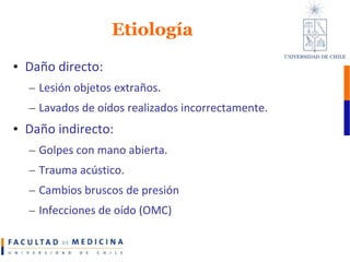 EtiologíaDaño directo:Lesión objetos extraños.Lavados de oídos realizados incorrectamente.Daño indirecto: Golpes con mano abierta.Trauma acústico.Cambios bruscos de presiónInfecciones de oído (OMC)