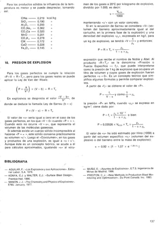 Para los productos sólidos la influencia de la tem-
peratura es menor y se puede despreciar, tomando
¡ así:
i
CINa - 0,219
SiOz - 0,190
AlzO3 - 0,200
CO 3Naz - 0,362
CO3Ca - 0,320
MnO - 0,201
CO 3Kz - 0,278
CIK - 0,172
CaO - 0,228
FezO3- 0,145
kcal/kg
»
10. PRESION DE EXPLOSION
Para los gases perfectos se cumple la relación
«PxV = RxTe», pero para los gases reales se puede
aplicar la Ley de Van der Waals:
(p + :z) x (V - b) = R x T:
E l
.
d
.
I I
«V - b»
d
n exp OSIVOSse esprecla e va or VZ ' e
donde se deduce la llamada Ley de Sarrau (b = el)
P x (V - el) = R x Te
El valor de «el» sería igual a cero en el caso de los
gases perfectos, en los que «V = O» cuando «P = 00 ».
Cuando esto no ocurre «V = el», que representa el
volumen de las moléculas gaseosas.
Si además existe un cuerpo sólido incompresible al
hacerse «P = 00», este sólido conserva prácticamente
su volumen «[J.'». Luego el «Covolumen», en los gases
y productos de una explosión, es igual a «eJ.+ [J.'».
Aunque éste es un concepto teórico, se acude a él
para cálculos aproximados, igualando «[J.»al volu-
BIBLlOGRAFIA
,¡'
- AGUILAR, F.: «Los Explosivos y sus Aplicaciones». Edito-
rial Labor, S.A. 1978.
- KONYA, C.J. y WALTER, E.J.: «Surface Blast Design».
Prentice Hall. 1990.
- MANON, J. J.: «The Chemistry and Physics of Explosives».
E/MJ. January, 1977.
men de los gases a 20°C por kilogramo de explosivo,
dividido por 1.000, es decir:
Vuo
el=-
1000
manteniendo «el'» con un valor concreto.
Si en la ecuación de Sarrau se considera «V» (vo-
lumen del barreno aproximadamente igual al del
cartucho, en la primera fase de la explosión) y una
densidad del explosivo «Pe»' expresada en kg/l, para
1
un kg de explosivo, se tendrá «V =-» y entonces:
Pe
Pe
P = R x Te X ~ X Pe
expresión que recibe el nombre de Noble y Abel. Al
producto «RxTe» se le denomina «Presión o
Fuerza Específica - fs», que puede interpretarse
como la presión de 1 kg de explosivo que ocupara un
litro de volumen y cuyos gases de explosión fueran
perfectos «el = O». Es un concepto teórico que sim-
plifica algunas fórmulas y permite comparar explosi-
vos.
A partir de «fs» se obtiene el valor de «P».
f 1
P = ---"'-- y como - = Pe
V-el V
la presión «P» en MPa, cuando «Pe» se expresa en
kg/m3, viene dada por:
10-1
P = f, x Pe X o bien
. 1 - el X Pe
P = 0,03526 X VK20 X Te X ~
. 1 - el X Pe
El valor de «el» ha sido estimado por Hino (1959) a
partir del volumen específico «vs» (volumen del ex-
plosivo o del barreno entre la masa de explosivo):
el = 0,92 x [1 - 1,07 x e-1,39XV,]
.- MUÑIZ, E.: «Apuntes de Explosivos». E.T.S. Ingenieros de
Minas de Madrid. 1986.
- PRESTON, C. J.: «New Methods in Production Blast Mo-
nitoring and Optimization,>. Du Pont Canadá. Inc. 1983.
137
 