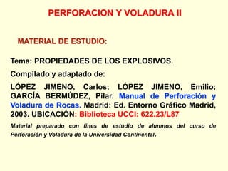 MATERIAL DE ESTUDIO:
PERFORACION Y VOLADURA II
Tema: PROPIEDADES DE LOS EXPLOSIVOS.
Compilado y adaptado de:
LÓPEZ JIMENO, Carlos; LÓPEZ JIMENO, Emilio;
GARCÍA BERMÚDEZ, Pilar. Manual de Perforación y
Voladura de Rocas. Madrid: Ed. Entorno Gráfico Madrid,
2003. UBICACIÓN: Biblioteca UCCI: 622.23/L87
Material preparado con fines de estudio de alumnos del curso de
Perforación y Voladura de la Universidad Continental.
 