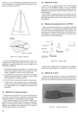 donde "CI"Y,,~» son los ángulos registrados en el retro-
ceso del péndulo, correspondientes al explosivo a en-
sayar y al explosivo patrón.
HilOS DEL
DETONADOR
I
CAMARA DE DETONACION
Figura 10.2. Mortero balística.
Los dos procedimientos descritos dan buenos re-
sultados con los explosivos tipo dinamita, pero no son
aplicables a agentes explosivos, como el ANFO o los
hidrogeles, debido a:
- El pequeño diámetro utilizado en el péndulo (20
mm) y en el ensayo Traulz (25 mm), pues son infe-
riores al diámetro crítico de e"sos explosivos.
- El retacado de 2 cm que se emplea en el ensayo
Traulz es proyectado por los gases antes de que
éstos efectúen un trabajo efectivo.
- En el mortero la carga se encuentra desacoplada.
"'"- y, sobre todo, esas pruebas sólo son1adecuadas
cuando los explosivos son sensibles a la iniciación'
por detonadores y los tiempos de reacción son
pequeños.
2.3. Método de la Potencia Sísmica
Consiste en hacer detónar una carga de explosivo en
un medio rocoso isótropo, y r.egistrar la perturbación
sísmica producida a una distancia determinada.
Como explosivo patrón suele tomarse el ANFOy se
supone que la variación de las vibraciones es propor-
cional a la energía del explosivo elevada a 2/3. Este
método se considera poco adecuado para medir la
energía disponible de un explosivo.
140
2.4. Método del Cráter
Se basa en la determinación de la Profundidad
Crítica y la Profundidad Optima, que son aquellas 
para las que una carga de explosivo rompe la roca en
superficie y produce el cráter de mayor volumen res-
pectivamente.
El principal inconveniente de este sistema se en-
cuentra en la necesidad de realizar nu merosos tiros y la
dificultad de disponer de un banco de pruebas en roca
homogénea.
2.5. Método del Aplastamiento de un Cilindro
Define el Poder Rompedor de un explosivo, que está
relacionado con la capacidad de fragmentación de la
roca, por medio del aplastamiento que produce una
carga sobre un molde cilíndrico de metal. Existen va-
rios métodos, como son el de Kast y el de Hess, pero
éste último es el más empleado.
DETONADOR ~ ~
EXPLOSIVOAENSAYAR~n
100, U
~';~O,0¡OA,;~Rg ~Q
BLOQUE DE PLOMO A
6Smm,40mmO ~U
Jl
II ,-~-, ::
- : :-~f'I 1 ~
100g 1 : I
"~APLASTAMIENTO (~ml
".",., ,.",.., ».,.~~8
~~~~;P~:"s"~~~~ ~:~
ESPESOR MINIMO
Figura 10.3. Ensayo Hess.
Este ensayo refleja bien la energía de la onda de
tensión que está ligada a la presión de detonación.
2.6. Método de la placa
Sobre una placa de acero o aluminio se detona una
carga cilíndrica de explosivo. La deformación que pro-
duce da una medida cuantitativa de la energía de la
Foto 10.1. Ensayo sobre placa.
 