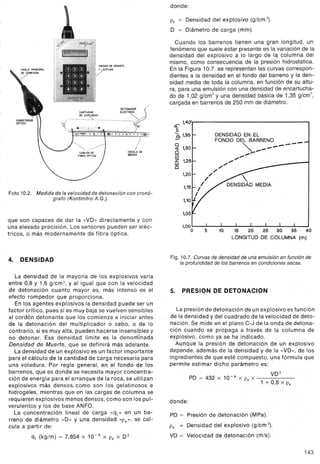 UNIDAD DE REGISTO
Y lECfURA
/
/
IESCALA DE
MEDiDA
Foto 10.2. Medida de la velocidad de detonación con cronó-
grafo (Kontinitro A.G.).
que son capaces de dar la "VD» directamente y con
una elevada precisión. Los sensores pueden ser eléc-
tricos, o más modernamente de fibra óptica.
4. DENSIDAD
La densidad de la mayoría de los explosivos varia
entre 0,8 y 1,6 g/cm3, y al igual que .con la velocidad
de detonación cuanto mayor es, más intenso es el
efecto rompedor que proporciona.
En los agentes explosivos la densidad puede ser un
factor crítico, pues si es muy baja se vuelven sensibles
al cordón detonante que los comienza a iniciar antes
de la detonación del multiplicador o cebo, o de lo
contrario, si es muy alta, pueden hacerse insensibles y
no detonar. Esa densidad límite es la denorrrrnada
Densidad de Muerte, que se definirá más adelante.
Ladensiqad de un explosivo es un factor importante
para el cálculo de la cantidad de carga necesaria para
una voladura. Por regla general, en el fondo de los
barrenps, que es donde se necesita mayor concentra-
ción de energía para el arranque de la roca, se utilizan
explosivos más densos, como son los gelatinosos e
hidrogeles, mientras que en las cargas de columna se
requieren explosivos menos densos; como son los pul-
verulentos y los de base ANFO.
La concentración lineal de carga «q¡» en un ba-
rreno de diámetro "D» y una densidad "P.», se cal-
cula a partir de:
q¡ (kg/m) = 7,854 x 10-4 X P. X D2
donde:
P. = Densidad del explosivo (g/cm 3).
D = Diámetro de carga (mm).
Cuando los barrenos tienen una gran longitud, un
fenómeno que suele estar presente es la variación de la
densidad del explosivo a lo largo de la co]umna del
mismo, como consecuencia de la presión hidrostática.
En la Figura 10.7. se representan las curvas correspon-
dientes a la densidad en el fondo del barreno y la den-
sidad media de toda la columna, en función de su altu-
ra, para una emulsión con una densidad de encartucha-
do de 1,02 g/cm3y una densidad básica de 1,35 g/cm3,
cargada en barrenos de 250 mm de diámetro.
~ 1,40'1
'" ,
E I
a,1,35:~ I
o
« 1,30
o
1i5 ,
as 1,251
o I
DENSIDAD EN EL
FONDO DEL BARRENO -"" ------....-".."",..
",,""
./
./
/
I
I
I
1,20
1,15
1,05
1,00
o 5 10 15 20 25 30 35 40
LONGITUD DE COLUMNA (m)
Fig. 10.7. Curvas de densidad de una emulsión en función de
laprofundidad de los barrenos en condiciones secas.
5. PRESION DE DETONACION
La presión de detonación de un explosivo es función
de la densidad y del cuadrado de la velocidad de deto-
nación. Se mide en el plano C-J de la onda de detona-
ción cuando se propaga a través de la columna de
explosivo, como ya se ha indicado.
Aunque la presión de detonación de un explosivo
depende, además de la densidad y de la "VD», de los
ingredientes de que esté compuesto, una fórmula que
permite estimar dicho parámetro es: !
VD2
PD = 432 x 10-6 X P. x
1 + 0,8 x P.
donde:
PD = Presión de detonación (Mpa).
P. = Densidad del explosivo (g/cm 3).
VD = Velocidad de detonación (m/s).
143
 