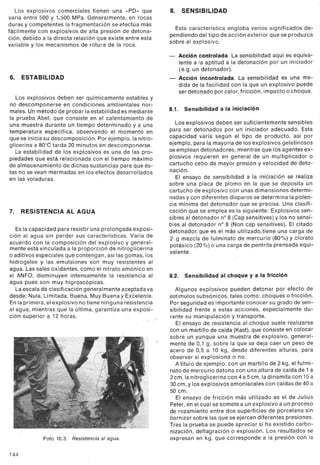 Los explosivos comerciales tienen una «PD» que
varía entre 500 y 1,500 MPa. Géneralmente, en rocas
duras y competentes la fragmentación se efectúa más
fácilmente con explosivos de alta presión de detona-
ción, debido a la directa relación que existe entre esta
variable y los mecanismos de rotura de la roca.
6. ESTABILIDAD
Los explosivos deben ser químicamente estables y
no descomponerse en condiciones ambientales nor-
males. Un método de probar la estabilidad es mediante
la prueba Abel, que consiste en el calentamiento de
una muestra durante un tiempo determinado y a una
temperatura específica, observando el momento en
que se inicia su descomposición. Por ejemplo, la nitro-
glicerina a 80°C tarda 20 minutos en descomponerse.
La estabilidad de los explosivos es una de las pro-
piedades que está relacionada con el tiempo máximo
de almacenamiento de dichas sustancias para que és-
tas no se vean mermadas en los efectos desarrollados
en las voladuras.
7. RESISTENCIA AL AGUA
Es la capacidad para resistir una prolongada exposi-
ción al ag ua sin perder sus características. Varía de
acuerdo con la composición del explosivo y general-
mente está vinculada a la proporción de nitroglicerina
o aditivos especiales que contengan, así las gomas, los
hidrogeles y las emulsiones son muy resistentes al
agua. Las sales oxidantes, como el nitrato amónico en
el ANFO, disminuyen intensamente la resistencia al
agua pues son muy higroscópicas.
La escala de clasificación generalmente aceptada va
desde: Nula, Limitada, Buena, Muy Buena y Excelente.
En la primera, el explosivo no tiene ninguna resistencia
al agua, mientras que la última, garantiza una exposi-
ción superior a 12 horas.
Foto 10.3. Resistencia al agua.
144
8. SENSIBILIDAD
Esta característica engloba varios significados de-
pendiendo del tipo de acción exterior que se produzca
sobre el explosivo.
- Acción controlada. La sensibilidad aquí es equiva-
lente a la aptitud a la detonación por un iniciador
(e.g. un detonador).
- Acción incontrolada. La sensibilidad es una me-
dida de la facilidad con la que un explosivo puede
ser detonado por calor, fricción, impacto o choque.
8.1. Sensibilidad a la iniciación
Los explosivos deben ser suficientemente sensibles
para ser detonados por un iniciador adecuado. Esta
capacidad varía según el tipo de producto, así por
ejemplo, para la mayoría de los explosivos gelatinosos
se emplean detonadores, mientras que los agentes ex-
plosivos requieren en general de un multiplicador o
cartucho cebo de mayor presión y velocidad de deto-
nación.
El ensayo de sensibilidad a la iniciaciónse realiza
sobre una placa de plomo en la que se deposita un
cartucho de explosivo con unas dimensiones determi-
nadas ycon diferentesdisparosse determinala poten-
cia mínima del detonador que se precisa. Una clasifi-
cación que se emplea es la siguiente: Explosivos sen-
sibles al detonador n° 8 (Cap sensitives) y los no sensi-
bles al detonador n° 8 (Non cap sensitives). El citado
detonador, que es el más utilizado, tiene una carga de
2 g mezcla de fulminato de mercurio (80%) y clorato
potásico (20%) o una carga de pentrita prensada equi-
valente.
8.2. Sensibilidad al choque y a la fricción
Algunos explosivos pueden detonar por efecto de
estímulos subsónicos, tales como: choques o fricción.
Por seguridad esimportante conocer su grado de sen-
sibilidad frente a estas acciones, especialmente du-
rante su manipulación y transporte.
El ensayo de resistencia al choque suele realizarse
con un martillo de caída (Kast),que consiste en colocar
sobre un yunque una muestra de explosivo, general-
mente de 0,1 g, sobre la que se deja caer un peso de
acero de 0,5 a 10 kg, desde diferentes alturas, para
observar si explosiona o no.
A título de ejemplo, con un martillo de 2 kg, el fulmi-
nato de mercurio detona con una altura de caída de 1 a
2 cm, la nitroglicerina con 4 a 5 cm, la dinamita con 15 a
30 cm, y los explosivos amoniacales con caídas de 40 a
50 cm.
El ensayo de fricción más utilizado es el de Julius
Peter, en el cual se somete a un explosivo a un proceso
de rozamiento entre dos superficies de porcelana sin
barnizar sobre las que se ejercen diferentes presiones.
Tras la prueba se puede apreciar si ha existido carbo-
nización, deflagración o explosión. Los resultados se
expresan en kg, que corresponde a la presión con la
 