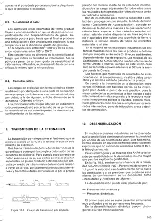 ~
que actúa el punzón de porcelana sobre la plaquita en
~. la que se deposita el explosivo.
~
8.3. Sensibilidad al calor
J
Los explosivos al ser calentados de forma gradual
llegan a una temperatura en que se descomponen re-
-./ pentinamente con desprendimientos de gases, au-
mentando poco a poco hasta que al final se produce
- . una deflagración o bien una pequeña explosión. Aesa
-" temperatura se la denomina «punto de ignición».
En la pólvora varía entre 3000y 350°CYen los explo-
sivos industriales entre 180°y 230°C.
Esta característica es diferente de la sensibilidad al
-J fuego, que indica su facilidad de inflamación. Así, la
pólvora a pesar de su buen grado de sensibilidad al
calor es muy inflamable, explosionando hasta con una
-../ chispa, lo mismo que la nitrocelulosa.
-./
8.4. Diámetro crítico
Las cargas de explosivo con forma cilíndrica tienen
--./ un diámetro por debajo del cual la onda de detonación
no se propaga o si lo hace es con una velocidad muy
por debajo a la de régimen, a dicha dimensión se la
--./ denomina «Diámetro crítico».
Los principales factores que influyen en el diámetro
crítico de un explosivo son: eltamaño de las partículas,
-../ la reactividad de sus constituyentes, la densidad y el
confinamiento de los mismos.
,_/
9. TRANSMISION DE LA DETONACION
--./
Latransmisión por «simpatía» es elfenómeno que se
produce cuando un cartucho al detonar induce en otro
/ próximo su explosión.
Una buena transmisión dentro de los barrenos es la
garantía para conseguir la completa detonación de las
--./ columnas de explosivo. Pero cuando esos barrenos se
hallan próximos o las cargas dentro de ellos se diseñan
espaciadas, se puede producir la detonación por sim-
.J patía por medio de la transmisión de la onda de te'nsión
a través de la roca, por la presencia de aguas subterrá-
neas y discontinuidades estructurales o por la propia
--./
 
~crs
,om
:3 o:=s ~
12 cm 
~ O=s=8=:=J
--./
.J
J
Figura 10.8. Ensayo de transmisión por simpatía,
-'
presión del material inerte de los retacados interme-
dios sobre las cargas adyacentes. En todos estos casos
los resultados de frag mentación y vibraciones se verán
perjudicados seriamente.
Uno de los métodos para medir la capacidad o apti-
tud de la propagación por simpatía, también definido
como «Coeficiente de Autoexcitación», consiste en
determinar la distancia máxima a la que un cartucho
cebado hace explotar a otro cartucho receptor sin
cebar, estando ambos dispuestos en línea según su
eje y apoyados bien sobre una superficie de tierra o
metálica, o incluso, dentro de tubos de diferentes
materiales o al aire.
En la mayoría de los explosivos industriales las dis-
tancias máximas hasta las que se produce la detona-
ción por simpatía están entre 2 y 8 veces su diámetro,
dependiendo del tipo de explosivo. Las medidas de los
Coeficientes de Autoexcitación pueden efectuarse de
forma Directa o Inversa, aunque en este último caso
sólo se transmite aproximadamente el 50% de la ener-
gía que da la Directa.
Los factores que modifican los resultados de estas
pruebas son: el envejecimiento, el calibre de los cartu-
chos y el sistema utilizado para hacer la prueba,
En cuanto a la transmisión de la detonación entre
cargas cilíndricas con barreras inertes, se ha investi-
gado poco desde el punto de vista práctico, pues la
mayor parte de las experiencias se han llevado a cabo
interponiendo entre la carga cebo y la receptora mate-
riales homogéneos sólidos o líquidos, pero no mate-
riales granulares como los que se emplean en los reta-
cados intermedios, grava de trituración, arena o detri-
tus de perforación.
10. DESENSIBILlZACION
En muchos explosivos industriales, se ha observado
que la sensibilidad disminuye al aumentar la densidad
por encima de un determinado valor. Este fenómeno,
es más acusado en aquellas composiciones o agentes
explosivos que no contienen sustancias como el TNT,
la Nitroglicerina, etc,
Para los hidrogeles y las mezclas tipo ANFO la varia-
ción de sensibilidad con la densidad es mucho mayor
que para los explosivos gelatinosos,
Ej) la Fig. 10.9, se observa la influencia de la densi-
dad del ANFO sobre la «VD». Por encima de valores de
1,1 g/cm 3 lavelocidad cae drásticamente, por lo que a
las densidades y a las presiones que producen esos
niveles de confinamiento se las denominan como
«Densidades y Presiones de Muerte»,
La desensibilización puede estar producida por:
- Presiones hidrostáticas y
- Presiones dinámicas.
El primer caso sólo se suele presentar en barrenos
muy profundos y no es por esto muy frecuente.
En la desensibilización dinámica pueden distin-
guirse a su vez tres situaciones:
145
2d . d 
 
,0" )0" ) ;--J ") 0" ")
INVERSA DIRECTA
 