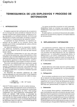 ~ Capítulo 9
../
../
../
TERMOQUIMICA DE LOS EXPLOSIVOS Y PROCESO DE
DETONACION
../
../ 1. INTRODUCCION
El objetivo esencial de la utilización de un explosivo
en el arranque de rocas consiste en disponer de una
energía concentrada químicamente, situada en el lu-
gar apropiado y en cantidad suficiente, de forma que
J liberada de un modo controlado, en tiempo y espacio,
pueda lograr la fragmentación del material rocoso.
La explosión es, según Berthelot, «la repentina ex-
../ pansión de los gases en un volumen mucho más
grande que el inicial, acompañada de ruidos y efectos
mecánicos violentos».
Los tipos de explosión son los siguientes: mecáni-
cos, eléctricos, nucleares y químicos. Estos últimos,
son los que desde el punto de vista de este manual
tienen interés.
Los explosivos comerciales no son otra cosa que
una mezcla de sustancias, unas combustibles y otras
oxidantes, que, iniciadas debidamente, dan lugar a una
../ reacción exotérmica muy rápida que genera una serie
de productos gaseosos a alta temperatura, química-
mente más estables, y que ocupan un mayor volumen.
Para tener una idea del poder de un explosivo, puede
efectuarse una comparación con otras fuentes de
energía. Consideremos para ello, una central térmica
de 550 MWde potencia instalada. Sabiendo que 1 kW
../ es igual a 0,238 kcal/s, la potencia instalada equivale
a 130.900 kcal/s.
~ Un kilogramo de explosivo gelatinoso de 1.000
../ kcal/kg dispuesto en una columna de 1 m de longitud y
con una velocidad de detonación de 4.000 mis desa-
rrolla uña potencia:
J
../
../
../
J
1.200 kcal
1 m/4.000 mIs
= 48 X 105 kcal/s
J
que es 37 veces superior a la de la central térmica.
Elfactor tiempo de explosión es tan sumamente im-
portante que aún teniendo los explosivos comerciales
un poder calorífico pequeño (la trilita 1.120 kcal/kg)
comparado con otras sustancias combustibles (An-
tracita por ejemplo 7.000 kcal/kg), la velocidad de
reacción de un explosivo es tal que al detonar sobre
una plancha de metal puede producir un orificio en
ella, pues no da tiempo a que la energía desarrollada
se distribuya hacia los lados o hacia arriba donde se
opondrá la resistencia del aire.
../
J
J
Los gases producidos acumulan el calor generado,
dilatándose hasta un volumen que puede ser unas
10.000veces mayor que el del barreno donde se aloja el
explosivo.
En este capítulo, se analiza el mecanismo de la deto-
nación de los explosivos y algunos conceptos básicos
de termoquímica.
2. DEFLAGRACION y DETONACION
Los explosivos químicos, según las condiciones a
que estén sometidos, pueden ofrecer un comporta-
miento distinto del propio de su carácter explosivo.
Los procesos de descomposición de una sustancia
explosiva son: la combustión propiamente dicha, la
deflagración y, por último, la detonación. Tanto la na-
turaleza de la propia sustancia como la forma de ini-
ciación y condiciones externas gobiernan el desarrollo
de la descomposición:
a) Combustión
Puede definirse como toda reacción química capaz
de desprender calor, pudiendo ser o no percibido por
nuestros sentidos.
b) .Deflagración
Es un proceso exotérmico en el que la transmisión
de la reacción de descomposición se basa principal-
mehte en la conductividad térmica. Es un femómeno
superficial en el que el frente de deflagración se pro-
paga por el explosivo en capas paralelas a una veloci-
dad baja que, generalmente, no supera los 1.000 mis.
c) Detonación
Es un proceso físico-químico caracterizado por su
gran velocidad de reacción y formación de gran canti-
dad de productos gaseosos a elevada temperatura,que
adquieren una gran fuerza expansiva. En los explosi-
vos detonantes la velocidad de las primeras moléculas
gasificadas es tan grande que no ceden su calor por
conductividad a lazona inalteradade la carga, sino que
lotransmiten por choque deformándola y produciendo
131
 