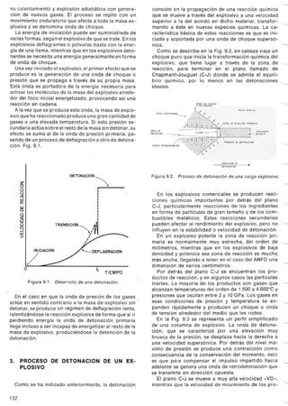 su calentamiento y explosión adiabática con genera-
ción de nuevos gases. El proceso se repite con un
movimiento ondulatorio que afecta a toda la masa ex-
plosiva {se denomina onda de choque.
La energía de iniciación puede ser suministrada de
varias formas, según el explosivo de que se trate. En los
explosivos deflagrantes o pólvoras basta con la ener-
gía de una llama, mientras que en los explosivos deto-
nantes se necesita una energía generalmente en forma
de onda de choque.
Una vez iniciado el explosivo, el primer efecto que se
produce es la generación de una onda de choque o
presión que se propaga a través de su propia masa.
Esta onda es portadora de la energia necesaria para
activar las moléculas de la masa del explosivo alrede-
dor del foco inicial energetizado, provocando así una
reacción en cadena.
Ala vez que se produce esta onda, la masa de explo-
sivo que ha reaccionado produce una gran cantidad de
gases a una elevada temperatura. Si esta presión se-
cundaria actúa sobre el resto de la masa sin detonar, su
efecto se suma al de la onda de presión primaria, pa-
sando de un proceso de deflagración a otro de detona-
ción. Fig. 9.1.
z
O
(3
u
<r
w
O::
w
a
a
g
(3
gw
>
DETONACION~I
I
II
I
I
I
I
I
I
I
A~I
TRANSICION ~ " r~I
I
I
I
INICIACION
/
"--- DEFLAGRACION
o ti
TIEMPO
Figura 9.1. Desarrollo de una detonación.
'"
En el caso en que la onda de presión 'de los gases
actúe en sentido contrario a la masa d~ explosivo sin"
detonar, se produce un régimen de deflagración lenta,
ralentizándose la reacción explosiva de forma que al ir
perdiendo energía la onda de detonación primaria
llega incluso a ser incapaz de energetizar al resto de la
masa de explosivo, produciéndose la detención de la
detonación.
3. PROCESO DE DETONACION DE UN EX-
PLOSIVO
Como se ha indicado anteriormente, la detonación
132
'---
consiste en la propagación de una reacción química
que se mueve a través del explosivo a una velocidad
superior a la del sonido en dicho material, transfor- "--
mando a éste en nuevas especies químicas. La ca-
racterística básica de estas reacciones es que es ini-
ciada y soportada por una onda de choque supersó-
nica.
Como se describe en la Fig. 9.2, en cabeza viaja un
choque puro que inicia la transformación química del
explosivo, que tiene lugar a través de la zona, de "-
reacción, para terminar en el plano llamado de
Chapmant-Jouguet (C-J) donde se admite el equili-
brio químico, por lo menos en las detonaciones.
ideales. '---.
"--
ONDADE
REFLEXION
"-
ROCA COMPRIMIDA
~-
"--
/GASES EXPANDIENDO'"
"--
"--
Figura 9.2. Proceso de detonación de una carga explosiva.
"-
En los explosivos comerciales se producen reac-
ciones químicas importantes por detrás del plano "-
C-J, particularmente reacciones de los ingredientes
en forma de partículas de gran tamaño y de los com-
bustibles metálicos. Estas reacciones secundarias
pueden afectar al rendimiento del explosivo, pero no "-
influyen en la estabilidad o velocidad de detonación.
En un explosivo potente la zona de reacción pri-
maria es normalmente muy estrecha, del orden de "-
milímetros, mientras que en los explosivos de baja
densidad y potencia esa zona de reacción es mucho
más ancha, llegando a tener en el caso del ANFO una
dimensión de varios centímetros. "-
Por detrás del plano C-J se encuentran los pro-
ductos de reacción, y en algunos casos las partículas
inertes. La mayoría de los productos son gases que "-
alcanzan temperaturas del orden de 1.500 a 4.000°C y
presiones que oscilan entre 2 y 10 GPa. Los gases en
esas condiciones de presión y temperatura se ex- '---
panden rápidamente y producen un choque u onda
de tensión alrededor del medio que les rodea.
En la Fig. 9.3 se representa un perfil simplificado
de una columna de explosivo. La onda de detona- '-
ción, que se caracteriza por una elevación muy
brusca de la presión, se desplaza hacia la derecha a
una velocidad supersónica. Por detrás del nivel má- '-
ximo de presión se produce una contracción como
consecuencia de la conservación del momento, esto
es que para compensar el impulso impartido hacia "-
adelante se genera una onda de retrodetonación que
se transmite en dirección opuesta.
El plano C-J se mueve a muy alta velocidad "VD», "-
mientras que la velocidad de movimiento de los pro-
"-
 