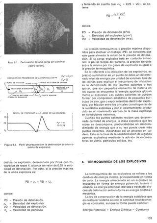 /
.J
./
.J
./
./
./
Foto 9.1. Detonación de una carga sin confinar
(Nitro-Nobel).
./
P4~4P,/3
P6:P,
PUNTO OE INICIACION PLANO c.J DE LA ONDA DE CHOQUE
 ", EXPLOSIVOSIN
PRODUCTOSDEEXPLOSIONIP5) P3) P2 ) REACCIONAR
Ps /IJi../ j P,
DIRECCION DE PROGRESION DE LA DETONACION-+
./
P4 ZDNA DE REACCION
./
./
PERFI L DE PRESIONES A LO LARGO DE LA COLUMNA
/
I
POt
I
PE
I
I ----Po L -
Po =1 ot.
PO'"2 PE
./
/
Figura 9.3. Perfil de presiones en la detonación de una co-
lumna de explosivo.
/
...
- ductos de explosión, determinada por Cook ca'n fo-
/ tografías de rayos X, alcanza un valor de 0,25'la velo-
cidad de detonación. Por esto, si la presión máxima
de la onda explosiva es:
/
PO = Pe X VD x Up
/
donde:
/ PO = Presión de detonación.
Pe = Densidad del explosivo.
VD = Velocidad de detonación.
/ Up = Velocidad de partícula.
/
y teniendo en cuenta que «Up = 0,25 x VD», se ob-
tiene:
PO = Pe X VD 2
4
donde:
PO = Presión de detonación (kPa).
= Densidad del explosivo (g/cm3).
- Velocidad de detonación (mis).
Pe
VD
La presión termoquímica o presión máxima dispo-
nible para efectuar un trabajo «PE» se considera que
vale generalmente la mitad de la presión de detona-
ción. Si la carga explosiva está en contacto íntimo
con la par0d rocosa del barreno, la presión ejercida
sobre la misma por los gases de explosión es igual a
la presión termoquímica.
En lo referente a la iniciación de los explosivos, es
preciso suministrar en un punto de éstos un determi-
nado nivel de energía por unidad de volumen. Una de
las teorías para explicar el mecanismo de iniciación
es la denominada de los «puntos calientes o hot
spots», que son pequeños elementos de materia en
los cuales se encuentra la energía aportada global-
mente al explosivo. Los puntos calientes se pueden
formar por compresión adiabática de pequeñas bur-
bujas de aire, gas o vapor retenidas dentro del explo-
sivo, por fricción entre los cristales constituyentes de
la sustancia explosiva y por el calentamiento produ-
cido en el movimiento viscoso de la masa explosiva
en condiciones extremas.
Cuando los puntos calientes reciben una determi-
nada cantidad de energía, la masa explosiva que les
rodea se descompone, produciéndose un despren-
dimiento de energía que a su vez puede crear más
puntos calientes, iniciándose así un proceso en ca-
dena. Esta es la base de la sensibilización de algunos
agentes explosivos mediante la adición de microes-
feras de vidrio, partículas sólidas, etc.
4. TERMOQUIMICA DE LOS EXPLOSIVOS
La termoquímica de los explosivos se refiere a los
cambios de energía interna, principalmente"en forma
de calor. La energía almacenada en un explosivo se
encuentra en forma de energía potencial, latente o
estática. La energía potencial liberada a través del pro-
ceso de detonación se transforma en energía cinética o
mecánica.
La ley de conservación de la energía establece que
en cualquier sistema aislado la cantidad total de ener-
gía es constante, aunque la forma puede cambiar:
Energía Potencial + Energía Cinética = Constante
133
 