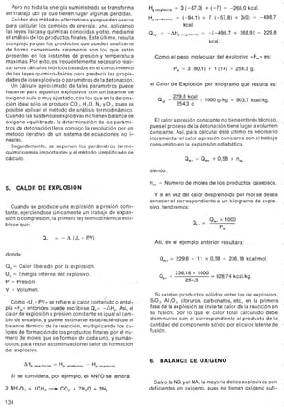 Pero no toda la energía suministrada se transforma
en trabajo útil ya que tienen lugar algunas pérdidas.
Existen dos métodos alternativos que pueden usarse
para calcular los cambios de energía: uno, aplicando
las leyes físicas y químicas conocidas y otro, mediante
el análisis de los productos finales. Este último, resulta
complejo ya que los productos que pueden analizarse
de forma conveniente raramente son los que están
presentes en los instantes de presión y temperatura
máximas. Por esto, es frecuentemente necesario reali-
zar unos cálculos teóricos basados en el conocimiento
de las leyes químico-físicas para predecir las propie-
dades de los explosivos o parámetros de la detonación.
Un cálculo aproximado de tales parámetros puede
hacerse para aquellos explosivos con un balance de
oxígeno nulo o muy ajustado, con los que en la detona-
ción ideal sólo se produce caz, HzO, Nz Y02> pues es
posible aplicar el método de análisis termodinámico.
Cuando las sustancias explosivas no tienen balance de
oxígeno equilibrado, la determinación de los paráme-
tros de detonación lleva consigo laresolución por un
método iterativo de un sistema de ecuaciones no li-
neales.
Seguidamente, se exponen los parámetros termo-
químicos más importantes y el método simplificado de
cálculo.
5. CALOR DE EXPLOSION
Cuando se produce una explosión a presión cons-
tante, ejerciéndose únicamente un trabajo de expan-
sión o compresión, la primera ley termodinámica esta-
blece que:
Qe = - il (Ue + P.V)
donde:
Qe = Calor liberado por la explosión.
Ue = Energía interna del explosivo.
P = Presión.
V = Volumen.
..
.""
Como «Ue+PV" se refiere al calor contenido o ental- .
pía «Hp" entonces puede escribirse Qe= -LiHp. Así, el
calor de explosión a presión constante es igual al cam-
bio de entalpía, y puede estímarse estableciéndose el
balance térmico de la reacción, multiplicando los ca-
lores de formación de los productos finales por el nú-
mero de moles que se forman de cada uno, y sumán-
dolos, para restar a continuación el calor de formación
del explosivo.
ilHp (exploslvo) = Hp (p,oductOs) - Hp (explosivo)
Si se considera, por ejemplo, el ANFO se tendrá:
3 NH4O3+ 1CHz--+ cal + 7HlO + 3Nl
134
..
Hp (explosivo)= 3 (-87,3) + (-7) = -268,0 kcal.
Hp(pcoductos)= (-94,1) + 7 (-57,8) + 3(0) = -498,7
kcal.
Qmp = -ilHp (explosivo)= -[-498,7 + 268,9] = 229,8
kcal. "
Como el peso molecular del explosivo "P m" es:
"
Pm = 3 (80,1) + 1 (14) = 254,3 g.
el Calor de Explosión por kilogramo que resulta es:
- 229,8 kcal x 1000 g/kg = 903,7 kcal/kg.
Qkp - 254,3 g
El calor a presión constante no tiene interés técnico,
pues el proceso de la detonación tiene lugar a volumen "-
constante. Así, para calcular éste último es necesario
incrementar el calor a presión constante con el trabajo
consumido en la expansión adiabática.
Qmv - Qmp + 0,58 x npg
siendo:
npg - Número de moles de los productos gaseosos.
y si en vez del calor desprendido por mol se desea
conocer el correspondiente a un kilogramo de explo- "
sivo, tendremos:
Qkv = Qmv x 1000
Pm
Así, en el ejemplo anterior resultará:
Qmv= 229,8 + 11 x 0,58 = 236,18 kcal/mol.
236,18 x 1000 = 928,74 kcal/kg.
Qkv = 254,3
Si existen productos sólidos entre los de explosión,
Sial, All03, cloruros, carbonatos, etc., en la primera
fase de la explosión se invierte calor de la reacción en "
su fusión, por lo que el calor total calculado debe
disminuirse con el correspondiente al producto de la
cantidad del componente sólido por el calor latente de '
fusión.
6. BALANCE DE OXIGENO
Salvo la NG y el NA, la mayoría de los explosivos son
deficientes en oxígeno, pues no tienen oxígeno sufi-
 
