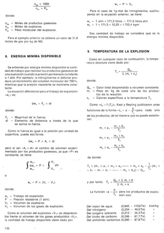 npg x 1000
nex x Pm
donde:
npg - Moles de productos gaseosos.
nex - Moles de explosivo.
Pm - Peso molecular del explosivo.
Para el ejemplo anterior se obtiene un valor de 31,9
moles de gas por kg de NG.
8. ENERGIA MINIMA DISPONIBLE
Se entiende por energía mínima disponible la canti-
dad de trabajo que realizan los productos gaseosos de
una explosión cuando la presión permanece constante
a 1 atm. Por ejemplo, la nitroglicerina al detonar pro-
duce un incremento del volumen molecular del 700%,
mientras que la presión resistente se mantiene cons-
tante.
La ecuación diferencial para el trabajo de expansión
«we'>es:
dWe = Fe X di
donde:
Fe
di
= Magnitud de la fuerza.
= Elemento de distancia a través de la que
se aplica la fuerza.
Como la fuerza es igual a la presión por unidad de
superficie, puede escribirse:
dWe = P x A, x di
pero al ser «As x di» el cambio de volumen experi-
mentado por los productos gaseosos, ya que «P» es
constante, se tiene:
"" S
We2
dWe = P X
wel
S
V2
dV
VI >J'
o
We = P X (V2 - V¡)
donde:
We = Trabajo de expansión.
P = Presión resistente (1 atm).
V¡ = Volumende explosivo.
V2 = Volumen de los gases de explosión.
Como el volumen del explosivo «V1» es desprecia-
ble frente al volumen de los gases producidos «V2»,
la cantidad de trabajo disponible viene dada por:
136
'-
We = P X V2
Para el caso de 1g-mol de nitroglicerina, sustitu- "-
yendo en la ecuación anterior, se tiene:
We = 1 atm x 171,3 litros = 171,3 litros.atm
we = 1 x 171,3 x 10,23 = 1.752,4 kgm
'--
Esa cantidad de trabajo se considera que es la "-
energía mínima disponible.
"-
9. TEMPERATURA DE LA EXPLOSION
Como en cualquier caso de combustión, la tempe-'--
ratura absoluta viene dada por:
T = Okv
e L (m, x ce)
"-
donde: '--
°kv = Calor total desprendido a volumen constante.
m, = Peso en kg de cada uno de los produc- "-
tos de la reacción.
ce = Calores específicos a la temperatura Te.
Como «ce = f (Te»>,Kast y Beyling publicaron unas "-
funciones de la forma «ce= a - ~ »para cada unoe
de los productos, de tal manera que se puede estable- "-
cer:
mlxa¡_mlxb¡
Te
"-
m2 X a2 - m2 X b2
Te
"-
mn x a - mn x bn_n
Te "-
de donde:
"-
1
Te X [m 1 x al + m2 x a2 - + mn x an - - (m 1 x
x bl + m2 x b2 + - + mn x bn)] = °kV Te
...
y por tanto: T = Okv+ L m, x b
e L m, x a ...
La función «a -~» para los productos de explo-
Te sión son: "-
Del vapor de agua (0,943 - 1153iTe)
Del nitrógeno (0,234 - 49,OiTe)
Del oxígeno sobrante (0,212 - 34,4iTe)
Del óxido de carbono (0,246 - 67,7iTe)
Del anhídrido carbónico (0,290 - 87,8iTe)
kcal/kg ..
"-
"-
 