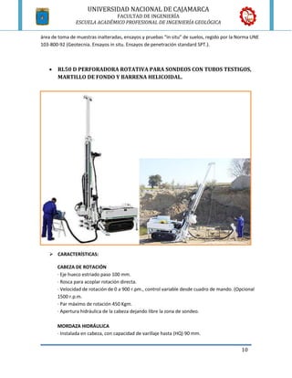 UNIVERSIDAD NACIONAL DE CAJAMARCA
                           FACULTAD DE INGENIERÍA
TIPOS DE PERFORADORAS
             ESCUELA ACADÉMICO PROFESIONAL DE INGENIERÍA GEOLÓGICA

área de toma de muestras inalteradas, ensayos y pruebas “in situ” de suelos, regido por la Norma UNE
103-800-92 (Geotecnia. Ensayos in situ. Ensayos de penetración standard SPT.).



      RL50 D PERFORADORA ROTATIVA PARA SONDEOS CON TUBOS TESTIGOS,
       MARTILLO DE FONDO Y BARRENA HELICOIDAL.




    CARACTERÍSTICAS:

       CABEZA DE ROTACIÓN
       · Eje hueco estriado paso 100 mm.
       · Rosca para acoplar rotación directa.
       · Velocidad de rotación de 0 a 900 r.pm., control variable desde cuadro de mando. (Opcional
       1500 r.p.m.
       · Par máximo de rotación 450 Kgm.
       · Apertura hidráulica de la cabeza dejando libre la zona de sondeo.

       MORDAZA HIDRÁULICA
       · Instalada en cabeza, con capacidad de varillaje hasta (HQ) 90 mm.


                                                                                            10
 