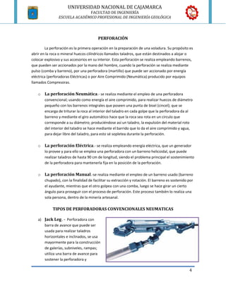 UNIVERSIDAD NACIONAL DE CAJAMARCA
                           FACULTAD DE INGENIERÍA
TIPOS DE PERFORADORAS
             ESCUELA ACADÉMICO PROFESIONAL DE INGENIERÍA GEOLÓGICA




                                         PERFORACIÓN

        La perforación es la primera operación en la preparación de una voladura. Su propósito es
abrir en la roca o mineral huecos cilíndricos llamados taladros, que están destinados a alojar o
colocar explosivo y sus accesorios en su interior. Esta perforación se realiza empleando barrenos,
que pueden ser accionados por la mano del hombre, cuando la perforación se realiza mediante
pulso (comba y barreno), por una perforadora (martillo) que puede ser accionado por energía
eléctrica (perforadoras Eléctricas) o por Aire Comprimido (Neumática) producido por equipos
llamados Compresoras.

    o   La perforación Neumática.- se realiza mediante el empleo de una perforadora
        convencional; usando como energía el aire comprimido, para realizar huecos de diámetro
        pequeño con los barrenos integrales que poseen una punta de bisel (cincel); que se
        encarga de triturar la roca al interior del taladro en cada golpe que la perforadora da al
        barreno y mediante el giro automático hace que la roca sea rota en un circulo que
        corresponde a su diámetro; produciéndose así un taladro, la expulsión del material roto
        del interior del taladro se hace mediante el barrido que lo da el aire comprimido y agua,
        para dejar libre del taladro, para esto sé sopletea durante la perforación.

    o   La perforación Eléctrica.- se realiza empleando energía eléctrica, que un generador
        lo provee y para ello se emplea una perforadora con un barreno helicoidal, que puede
        realizar taladros de hasta 90 cm de longitud, siendo el problema principal el sostenimiento
        de la perforadora para mantenerla fija en la posición de la perforación.

    o   La perforación Manual.-se realiza mediante el empleo de un barreno usado (barreno
        chupado), con la finalidad de facilitar su extracción y rotación. El barreno es sostenido por
        el ayudante, mientras que el otro golpea con una comba, luego se hace girar un cierto
        ángulo para proseguir con el proceso de perforación. Este proceso también lo realiza una
        sola persona, dentro de la minería artesanal.

             TIPOS DE PERFORADORAS CONVENCIONALES NEUMATICAS

    a) Jack Leg . - Perforadora con
       barra de avance que puede ser
       usada para realizar taladros
       horizontales e inclinados, se usa
       mayormente para la construcción
       de galerías, subniveles, rampas;
       utiliza una barra de avance para
       sostener la perforadora y

                                                                                                  4
 