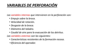VARIABLES DE PERFORACIÓN
Las variables internas que intervienen en la perforación son:
• Empuje sobre la broca.
• Velocidad de rotación.
• Desgaste de la broca.
• Diámetro del taladro.
• Caudal de aire para la evacuación de los detritus.
Las variables externas son las siguientes:
• Características resistentes de la formación rocosa.
•Eficiencia del operador.
 