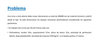 Problema
Una mina a cielo abierto debe mover diariamente un total de 400000 ton de material (mineral y estéril)
desde el tajo. Se pide dimensionar los equipos necesarios (perforadoras) considerando los siguientes
parámetros:
• Se trabajan dos turnos por día de 9 horas cada uno.
• Perforadoras: burden 10m, espaciamiento 9.5m, altura de banco 15m, velocidad de perforación
60m/h, disponibilidad 85%. Densidad del material 2799 Kg/m3, si el taladro perfora 17 metros.
 
