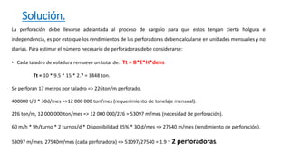 Solución.
La perforación debe llevarse adelantada al proceso de carguío para que estos tengan cierta holgura e
independencia, es por esto que los rendimientos de las perforadoras deben calcularse en unidades mensuales y no
diarias. Para estimar el número necesario de perforadoras debe considerarse:
• Cada taladro de voladura remueve un total de: Tt = B*E*H*dens
Tt = 10 * 9.5 * 15 * 2.7 = 3848 ton.
Se perforan 17 metros por taladro => 226ton/m perforado.
400000 t/d * 30d/mes =>12 000 000 ton/mes (requerimiento de tonelaje mensual).
226 ton/m, 12 000 000 ton/mes => 12 000 000/226 = 53097 m/mes (necesidad de perforación).
60 m/h * 9h/turno * 2 turnos/d * Disponibilidad 85% * 30 d/mes => 27540 m/mes (rendimiento de perforación).
53097 m/mes, 27540m/mes (cada perforadora) => 53097/27540 = 1.9 ~ 2 perforadoras.
 