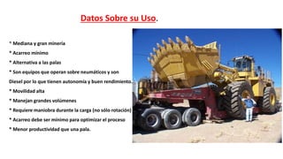 * Mediana y gran minería
* Acarreo mínimo
* Alternativa a las palas
* Son equipos que operan sobre neumáticos y son
Diesel por lo que tienen autonomía y buen rendimiento.
* Movilidad alta
* Manejan grandes volúmenes
* Requiere maniobra durante la carga (no sólo rotación)
* Acarreo debe ser mínimo para optimizar el proceso
* Menor productividad que una pala.
Datos Sobre su Uso.
 
