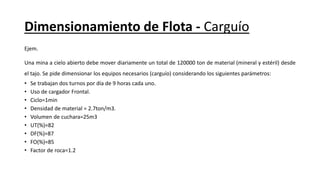 Dimensionamiento de Flota - Carguío
Ejem.
Una mina a cielo abierto debe mover diariamente un total de 120000 ton de material (mineral y estéril) desde
el tajo. Se pide dimensionar los equipos necesarios (carguío) considerando los siguientes parámetros:
• Se trabajan dos turnos por día de 9 horas cada uno.
• Uso de cargador Frontal.
• Ciclo=1min
• Densidad de material = 2.7ton/m3.
• Volumen de cuchara=25m3
• UT(%)=82
• DF(%)=87
• FO(%)=85
• Factor de roca=1.2
 