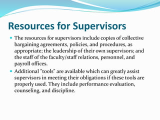 Resources for Supervisors 
 The resources for supervisors include copies of collective 
bargaining agreements, policies, and procedures, as 
appropriate; the leadership of their own supervisors; and 
the staff of the faculty/staff relations, personnel, and 
payroll offices. 
 Additional "tools" are available which can greatly assist 
supervisors in meeting their obligations if these tools are 
properly used. They include performance evaluation, 
counseling, and discipline. 
 
