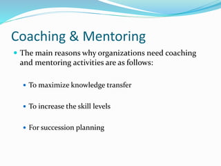Coaching & Mentoring 
 The main reasons why organizations need coaching 
and mentoring activities are as follows: 
 To maximize knowledge transfer 
 To increase the skill levels 
 For succession planning 
 