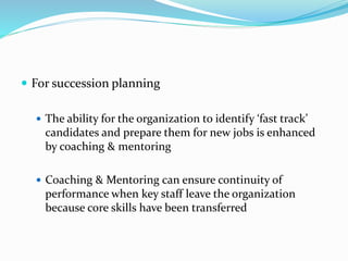  For succession planning 
 The ability for the organization to identify ‘fast track’ 
candidates and prepare them for new jobs is enhanced 
by coaching & mentoring 
 Coaching & Mentoring can ensure continuity of 
performance when key staff leave the organization 
because core skills have been transferred 
 
