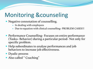 Monitoring &counseling 
 Negative connotation of counselling. 
 In dealing with employees 
 Due to equation with clinical counselling- PROBLEM CASES!!! 
 Performance Counselling- Focuses on entire performance 
(Tasks+ Behavior) during a particular period- Not only for 
specific problem. 
 Help subordinates to analyse performances and job 
behaviors to increase job effectiveness. 
 Dyadic process 
 Also called “ Coaching” 
 