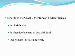  Benefits to the Coach / Mentor can be described as: 
 Job Satisfaction 
 Further development of own skill level 
 Involvement in strategic activity 
 