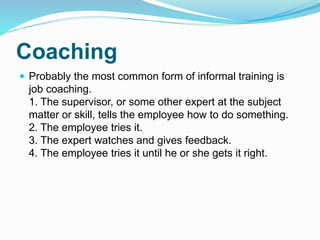 Coaching 
 Probably the most common form of informal training is 
job coaching. 
1. The supervisor, or some other expert at the subject 
matter or skill, tells the employee how to do something. 
2. The employee tries it. 
3. The expert watches and gives feedback. 
4. The employee tries it until he or she gets it right. 
 