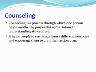 Counseling 
 Counseling is a process through which one person 
helps another by purposeful conversation an 
understanding atmosphere. 
 It helps people to see things from a different viewpoint 
and encourage them to draft their action plan. 
 