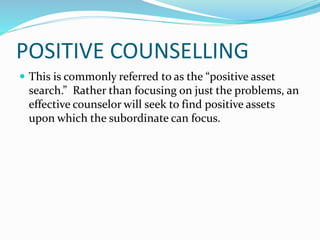 POSITIVE COUNSELLING 
 This is commonly referred to as the “positive asset 
search.” Rather than focusing on just the problems, an 
effective counselor will seek to find positive assets 
upon which the subordinate can focus. 
 