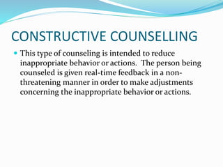 CONSTRUCTIVE COUNSELLING 
 This type of counseling is intended to reduce 
inappropriate behavior or actions. The person being 
counseled is given real-time feedback in a non-threatening 
manner in order to make adjustments 
concerning the inappropriate behavior or actions. 
 