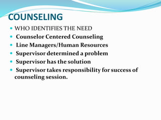 COUNSELING 
 WHO IDENTIFIES THE NEED 
 Counselor Centered Counseling 
 Line Managers/Human Resources 
 Supervisor determined a problem 
 Supervisor has the solution 
 Supervisor takes responsibility for success of 
counseling session. 
 