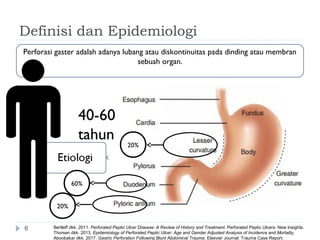 Definisi dan Epidemiologi
6
60%
20%
20%
Perforasi gaster adalah adanya lubang atau diskontinuitas pada dinding atau membran
sebuah organ.
40-60
tahun
Bertleff dkk. 2011. Perforated Peptic Ulcer Disease: A Review of History and Treatment. Perforated Peptic Ulcers: New Insights.
Thorsen dkk. 2013. Epidemiology of Perforated Peptic Ulcer: Age and Gender Adjusted Analysis of Incidence and Mortality.
Aboobakar dkk. 2017. Gastric Perforation Following Blunt Abdominal Trauma. Elsevier Journal: Trauma Case Report.
 