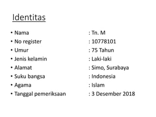 Identitas
• Nama : Tn. M
• No register : 10778101
• Umur : 75 Tahun
• Jenis kelamin : Laki-laki
• Alamat : Simo, Surabaya
• Suku bangsa : Indonesia
• Agama : Islam
• Tanggal pemeriksaan : 3 Desember 2018
 