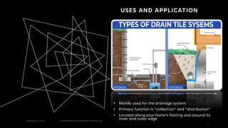 USES AND APPLICATION
• Mainly used for the drainage system
• Primary function is “collection” and “distribution”
• Located along your home’s footing and around its
inner and outer edge
September 27,2022 PERFORATED DRAINAGE PIPE/ WEEPING TILE
1
https://www.therealsealllc.com/wp-content/uploads/2021/10/Types-of-drain-tile-systems-1024x536.jpeg
1
 