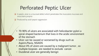 Perforated Peptic Ulcer
 A peptic ulcer is a mucosal defect which penetrates the muscularis mucosae and
muscularis propria
 Produced by acid-pepsin aggression
• 70-90% of ulcers are associated with helicobacter pylori a
spiral-shaped bacterium that lives in the acidic environment
of the stomach
• Ulcer can be caused or worsened by drugs such as
Aspirin,Plavix, NSAIDS
• About 4% of ulcers are caused by a malignant tumor , so
multiple biopsies are needed to exclude cancer.
• Duodenal ulcer are generally benign
 