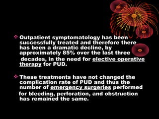  Outpatient symptomatology has been
successfully treated and therefore there
has been a dramatic decline, by
approximately 85% over the last three
decades, in the need for elective operative
therapy for PUD.
 These treatments have not changed the
complication rate of PUD and thus the
number of emergency surgeries performed
for bleeding, perforation, and obstruction
has remained the same.
 