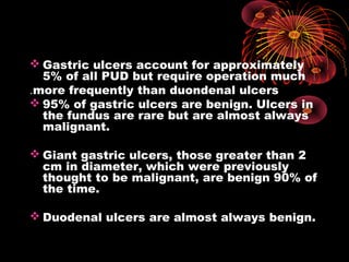  Gastric ulcers account for approximately
5% of all PUD but require operation much
more frequently than duondenal ulcers.
 95% of gastric ulcers are benign. Ulcers in
the fundus are rare but are almost always
malignant.
 Giant gastric ulcers, those greater than 2
cm in diameter, which were previously
thought to be malignant, are benign 90% of
the time.
 Duodenal ulcers are almost always benign.
 