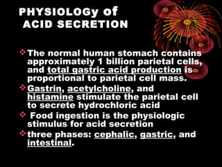 PHYSIOLOGy of
ACID SECRETION
The normal human stomach contains
approximately 1 billion parietal cells,
and total gastric acid production is
proportional to parietal cell mass.
Gastrin, acetylcholine, and
histamine stimulate the parietal cell
to secrete hydrochloric acid
 Food ingestion is the physiologic
stimulus for acid secretion
three phases: cephalic, gastric, and
intestinal.
 