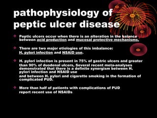 pathophysiology of
peptic ulcer disease
 Peptic ulcers occur when there is an alteration in the balance
between acid production and mucosal protective mechanisms.
 There are two major etiologies of this imbalance:
H. pylori infection and NSAID use.
 H. pylori infection is present in 75% of gastric ulcers and greater
than 90% of duodenal ulcers, Several recent meta-analyses
demonstrated that there is a definite synergism between H.
pylori infection and NSAID use
and between H. pylori and cigarette smoking in the formation of
complicated PUD.
 More than half of patients with complications of PUD
report recent use of NSAIDs
 