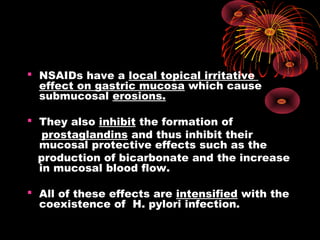  NSAIDs have a local topical irritative
effect on gastric mucosa which cause
submucosal erosions.
 They also inhibit the formation of
prostaglandins and thus inhibit their
mucosal protective effects such as the
production of bicarbonate and the increase
in mucosal blood flow.
 All of these effects are intensified with the
coexistence of H. pylori infection.
 
