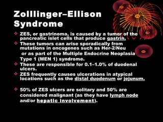 Zolllinger–Ellison
Syndrome
 ZES, or gastrinoma, is caused by a tumor of the
pancreatic islet cells that produce gastrin.
 These tumors can arise sporadically from
mutations in oncogenes such as Her-2/Neu
or as part of the Multiple Endocrine Neoplasia
Type 1 (MEN 1) syndrome.
 These are responsible for 0.1–1.0% of duodenal
ulcers.
 ZES frequently causes ulcerations in atypical
locations such as the distal duodenum or jejunum.
 50% of ZES ulcers are solitary and 50% are
considered malignant (as they have lymph node
and/or hepatic involvement).
 