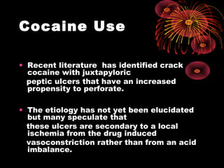 Cocaine Use
• Recent literature has identified crack
cocaine with juxtapyloric
peptic ulcers that have an increased
propensity to perforate.
• The etiology has not yet been elucidated
but many speculate that
these ulcers are secondary to a local
ischemia from the drug induced
vasoconstriction rather than from an acid
imbalance.
 